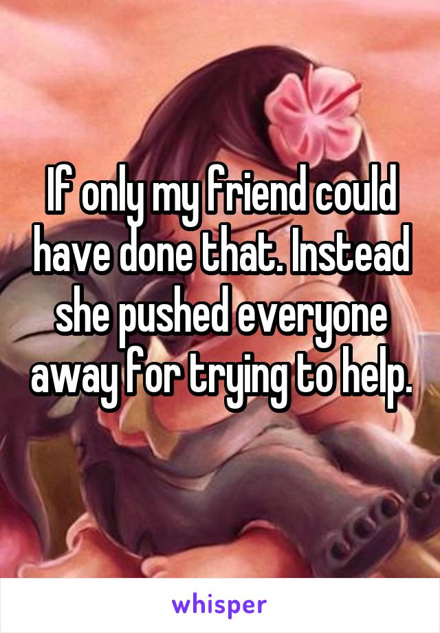 If only my friend could have done that. Instead she pushed everyone away for trying to help. 