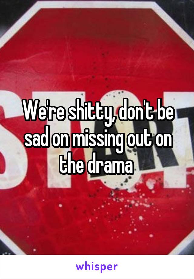 We're shitty, don't be sad on missing out on the drama 