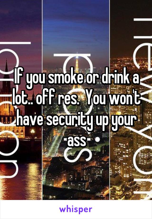 If you smoke or drink a lot.. off res.  You won't have security up your ass