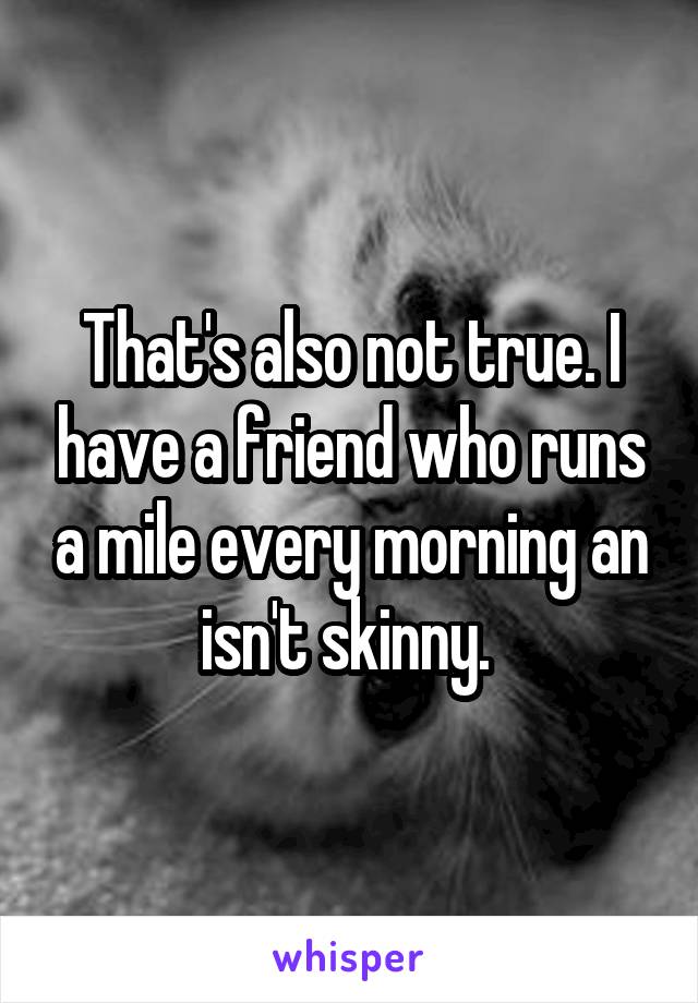 That's also not true. I have a friend who runs a mile every morning an isn't skinny. 