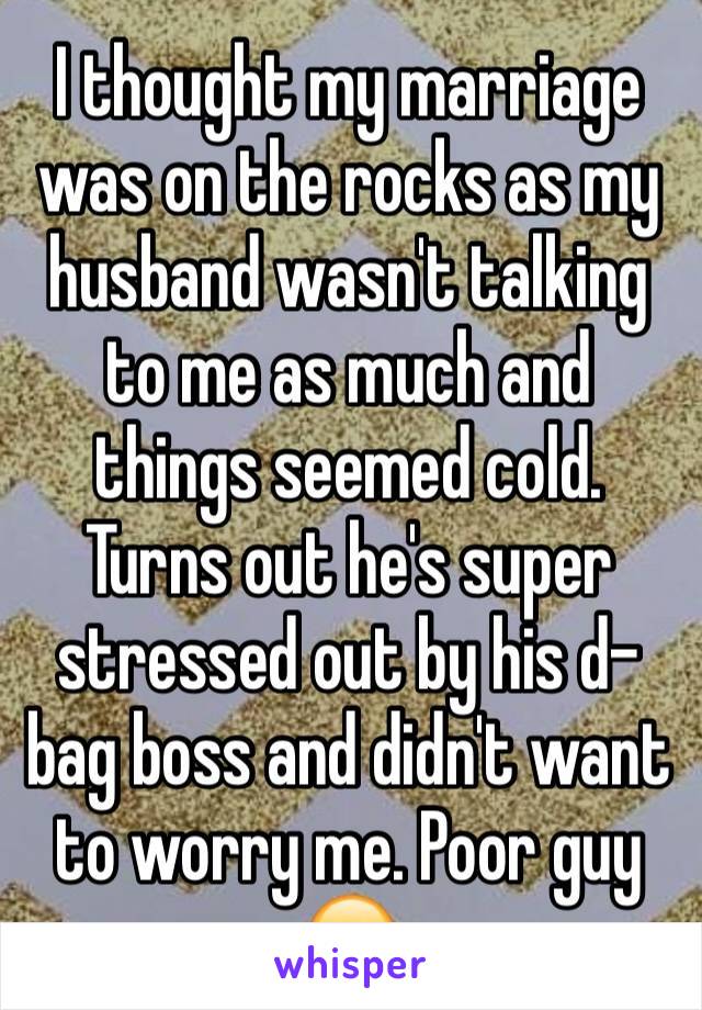 I thought my marriage was on the rocks as my husband wasn't talking to me as much and things seemed cold. Turns out he's super stressed out by his d-bag boss and didn't want to worry me. Poor guy 😕