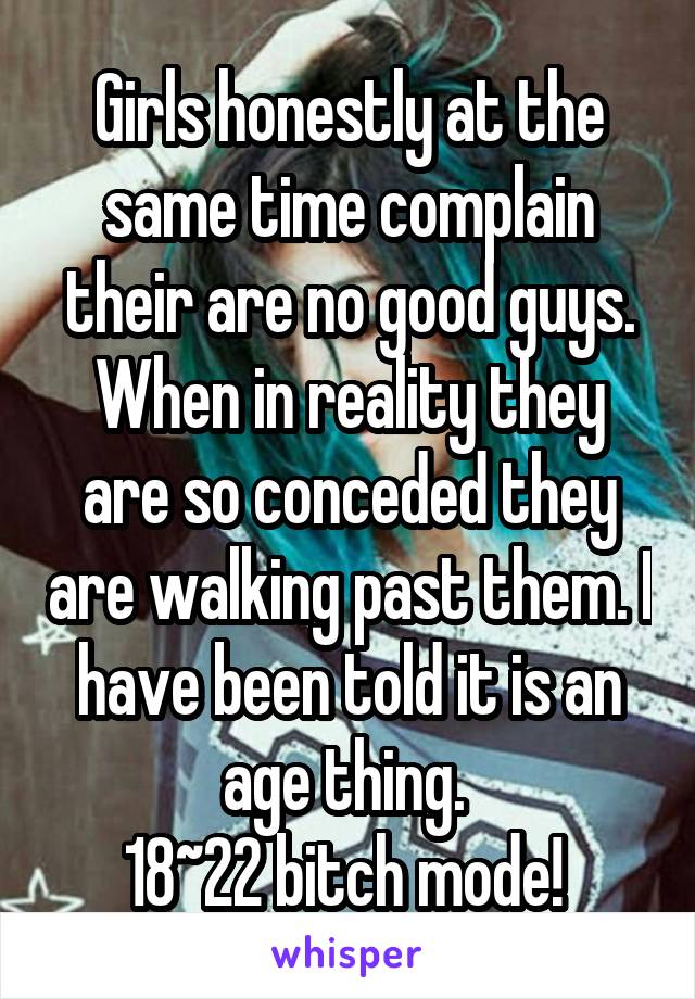Girls honestly at the same time complain their are no good guys. When in reality they are so conceded they are walking past them. I have been told it is an age thing. 
18~22 bitch mode! 