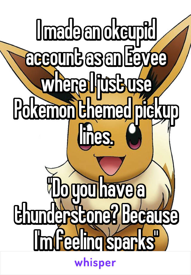  I made an okcupid account as an Eevee where I just use Pokemon themed pickup lines.

"Do you have a thunderstone? Because I'm feeling sparks"