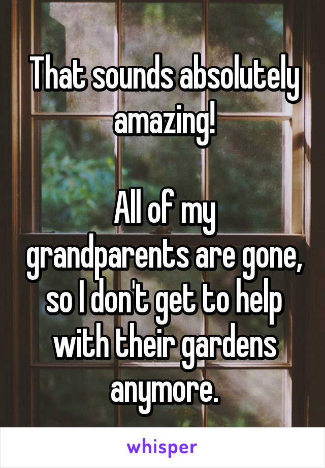 That sounds absolutely amazing!

All of my grandparents are gone, so I don't get to help with their gardens anymore.