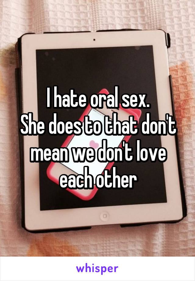 I hate oral sex.
She does to that don't mean we don't love each other