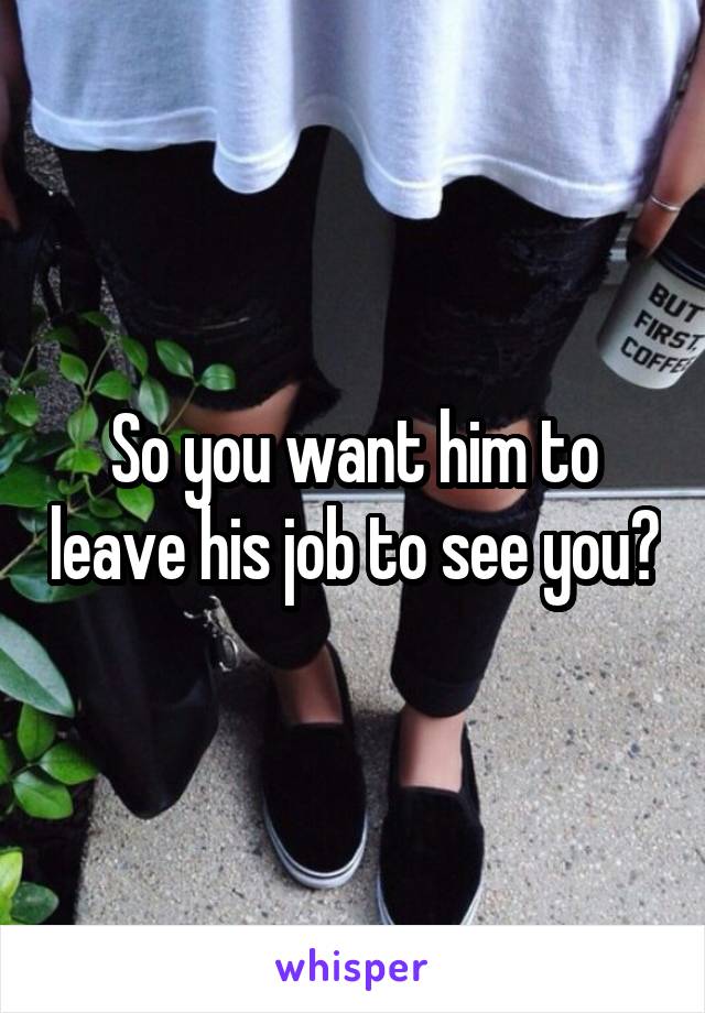 So you want him to leave his job to see you?