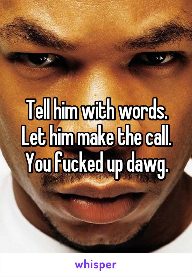 Tell him with words. Let him make the call. You fucked up dawg.