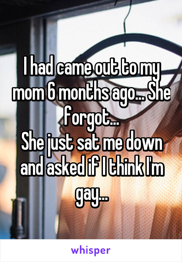 I had came out to my mom 6 months ago... She forgot...
She just sat me down and asked if I think I'm gay...