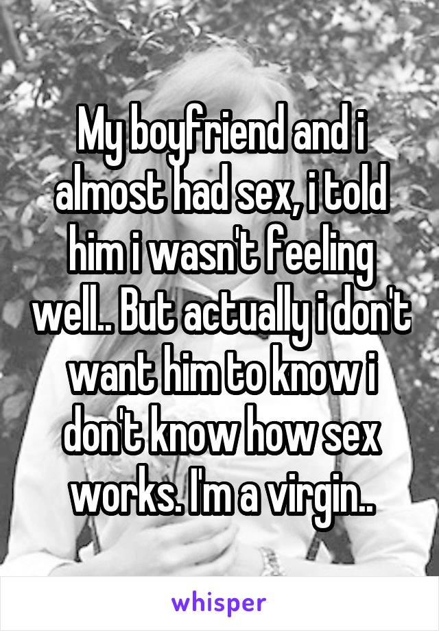 My boyfriend and i almost had sex, i told him i wasn't feeling well.. But actually i don't want him to know i don't know how sex works. I'm a virgin..