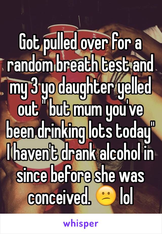 Got pulled over for a random breath test and my 3 yo daughter yelled out " but mum you've been drinking lots today"   I haven't drank alcohol in since before she was conceived. 😕 lol 