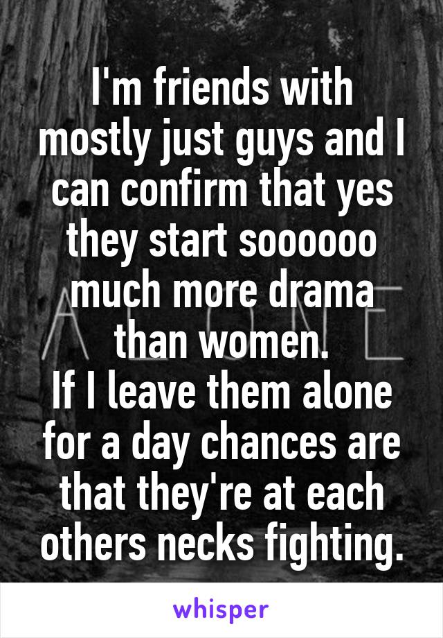 I'm friends with mostly just guys and I can confirm that yes they start soooooo much more drama than women.
If I leave them alone for a day chances are that they're at each others necks fighting.