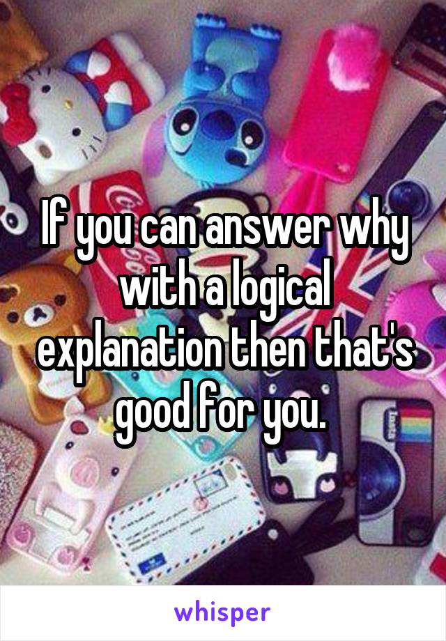 If you can answer why with a logical explanation then that's good for you. 