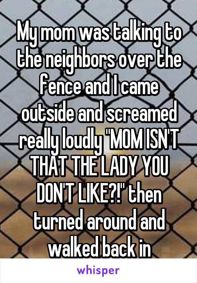 My mom was talking to the neighbors over the fence and I came outside and screamed really loudly "MOM ISN'T THAT THE LADY YOU DON'T LIKE?!" then turned around and walked back in