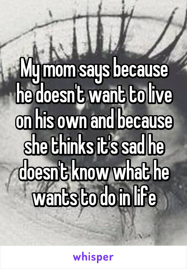 My mom says because he doesn't want to live on his own and because she thinks it's sad he doesn't know what he wants to do in life