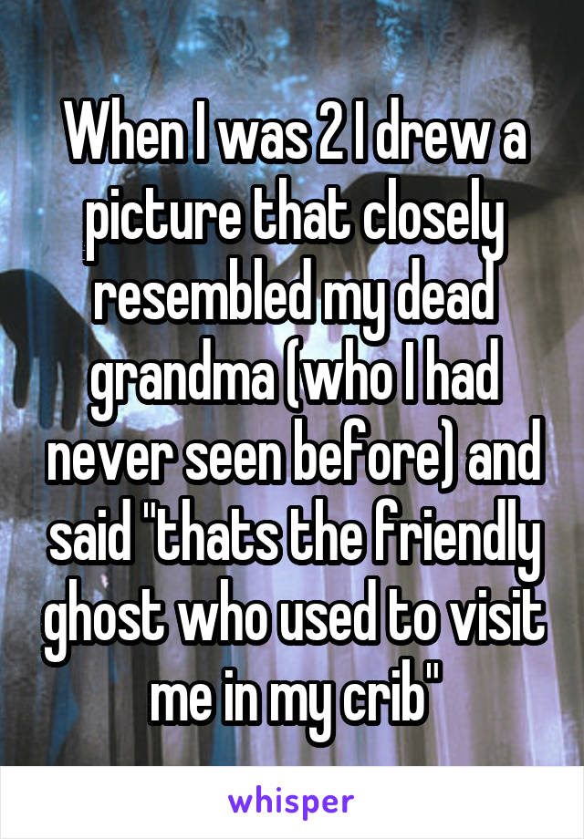 When I was 2 I drew a picture that closely resembled my dead grandma (who I had never seen before) and said "thats the friendly ghost who used to visit me in my crib"