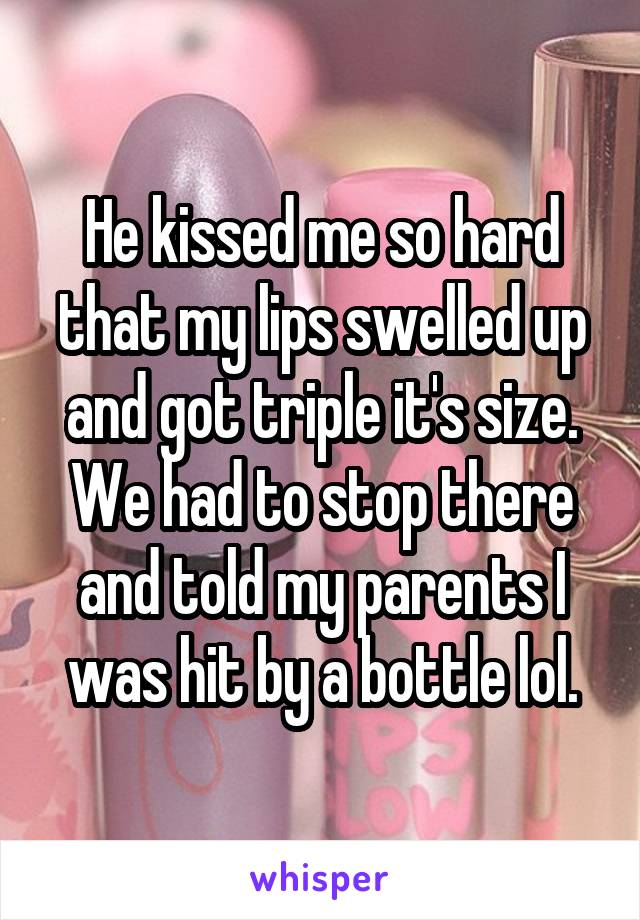 He kissed me so hard that my lips swelled up and got triple it's size. We had to stop there and told my parents I was hit by a bottle lol.
