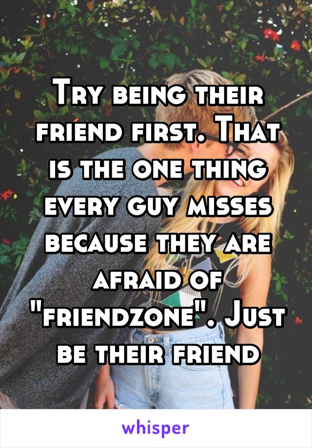 Try being their friend first. That is the one thing every guy misses because they are afraid of "friendzone". Just be their friend