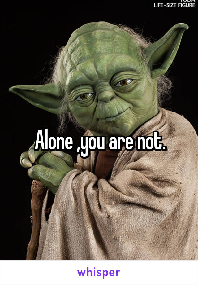 Alone ,you are not.