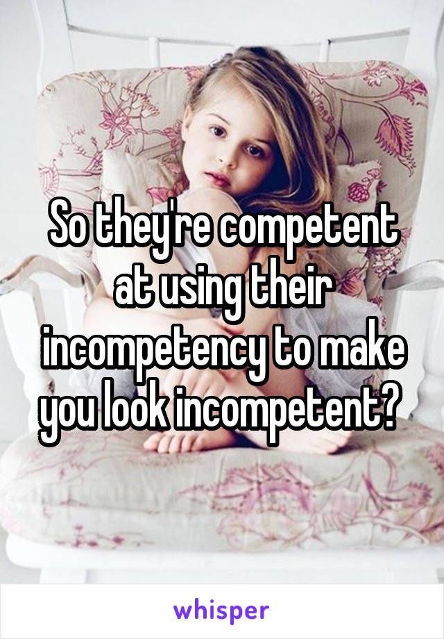 So they're competent at using their incompetency to make you look incompetent? 