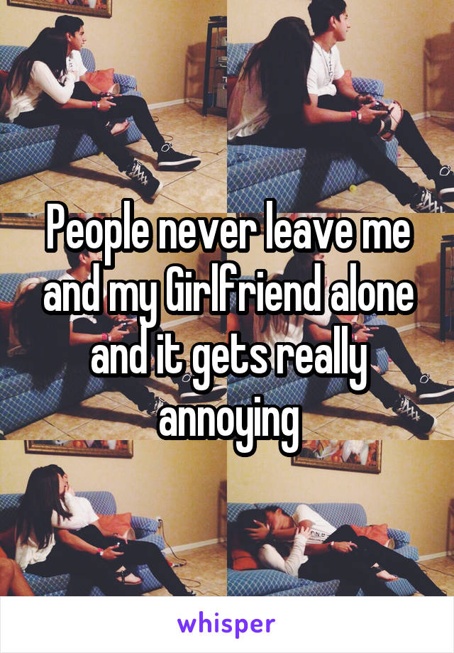 People never leave me and my Girlfriend alone and it gets really annoying