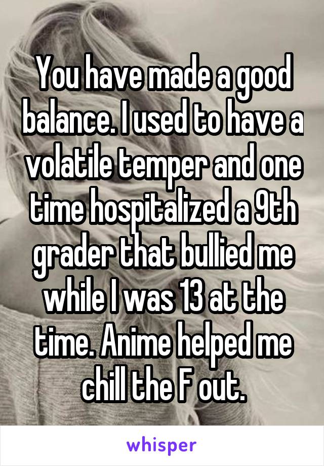 You have made a good balance. I used to have a volatile temper and one time hospitalized a 9th grader that bullied me while I was 13 at the time. Anime helped me chill the F out.