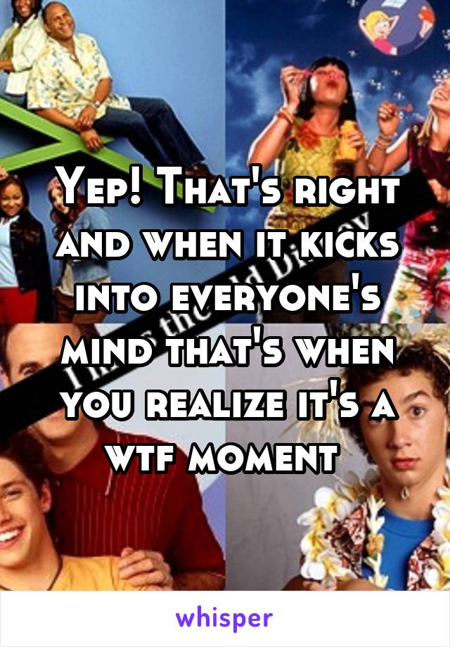 Yep! That's right and when it kicks into everyone's mind that's when you realize it's a wtf moment 