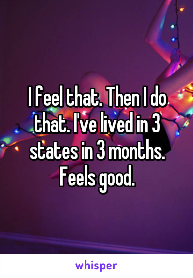 I feel that. Then I do that. I've lived in 3 states in 3 months. Feels good.