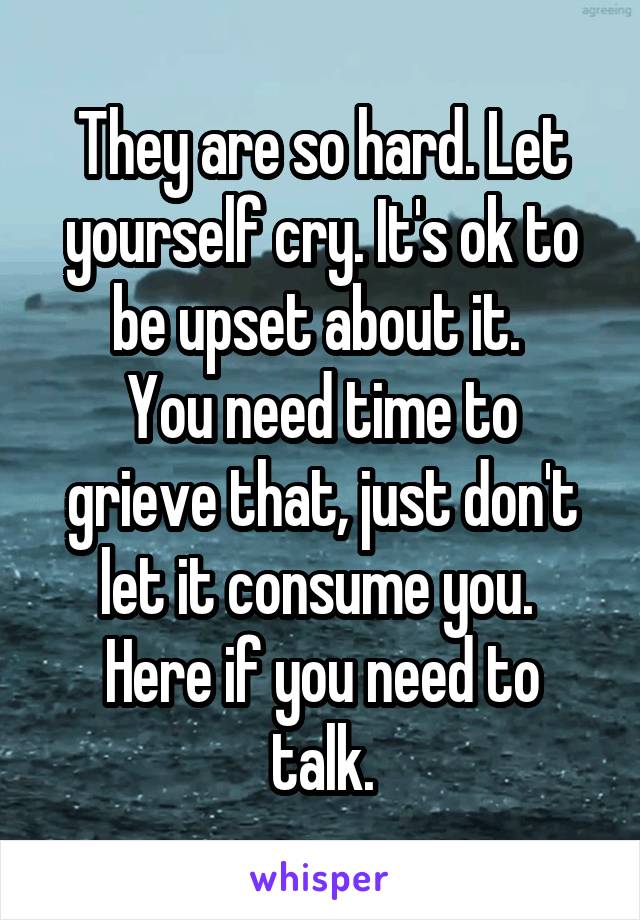 They are so hard. Let yourself cry. It's ok to be upset about it. 
You need time to grieve that, just don't let it consume you. 
Here if you need to talk.