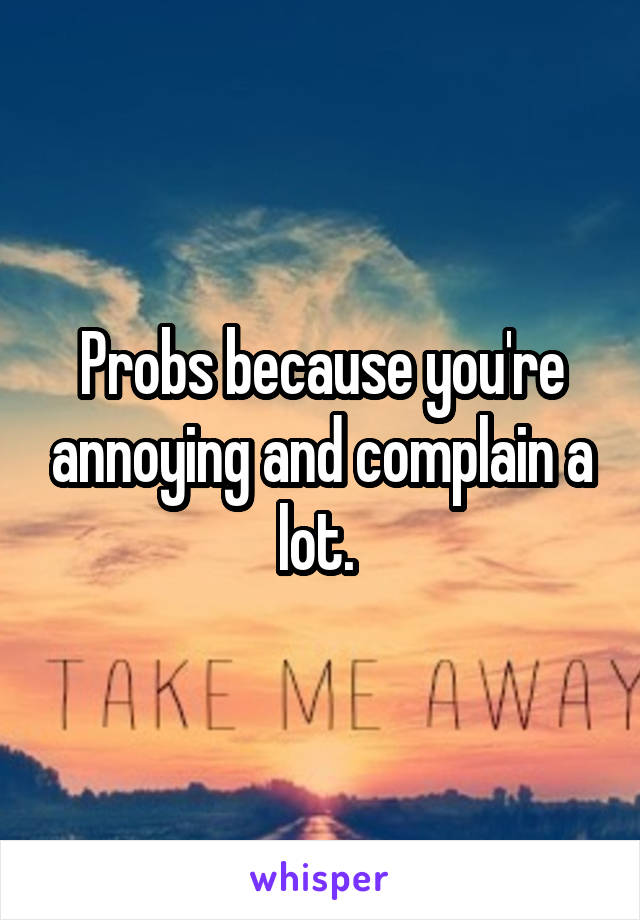 Probs because you're annoying and complain a lot. 