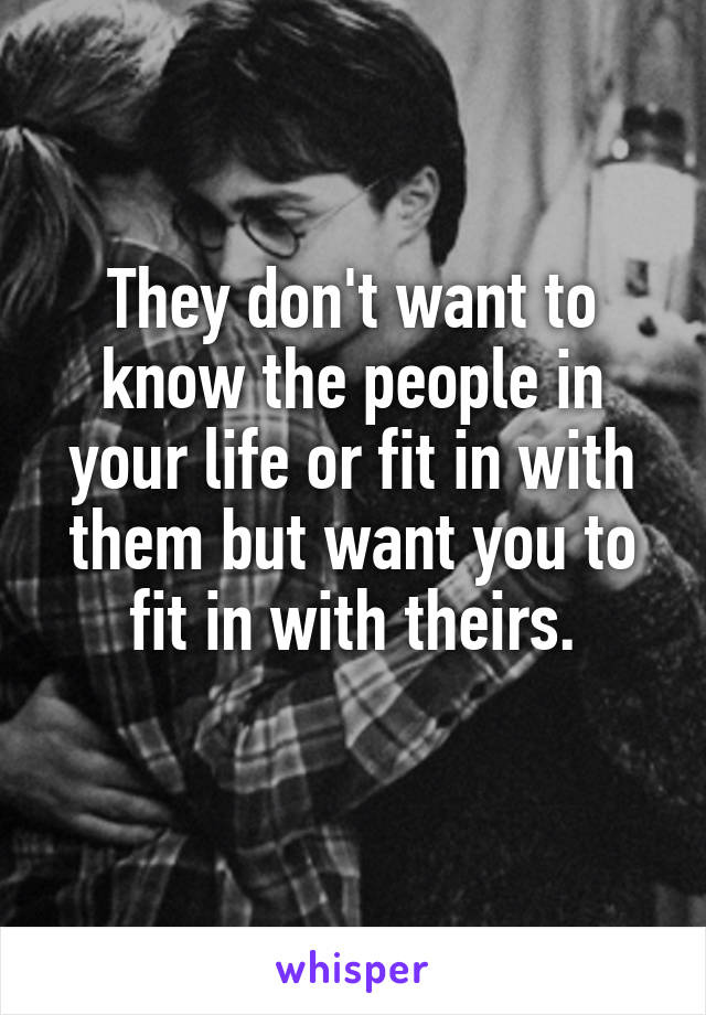 They don't want to know the people in your life or fit in with them but want you to fit in with theirs.
