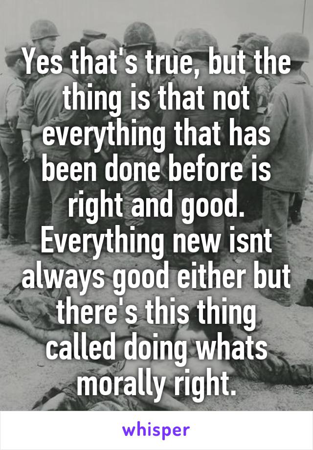 Yes that's true, but the thing is that not everything that has been done before is right and good. Everything new isnt always good either but there's this thing called doing whats morally right.