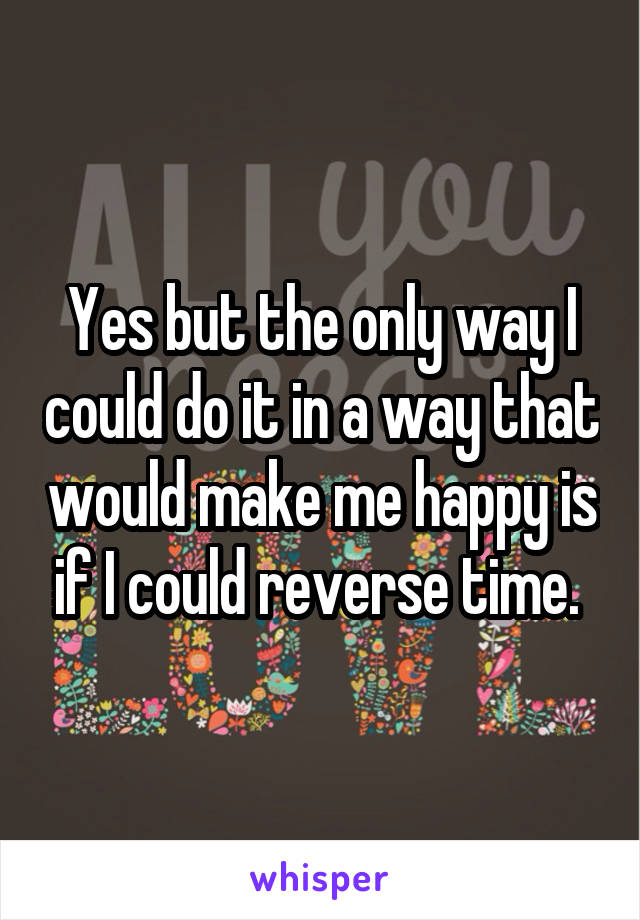 Yes but the only way I could do it in a way that would make me happy is if I could reverse time. 
