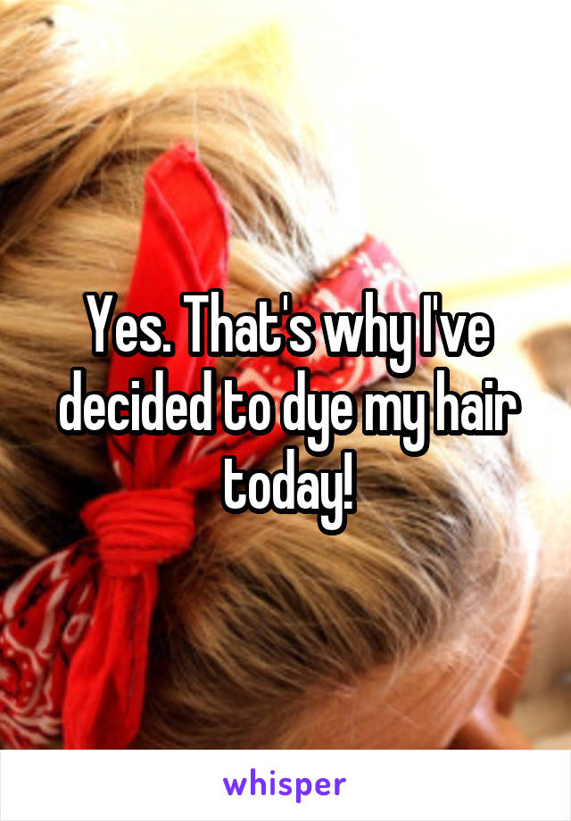 Yes. That's why I've decided to dye my hair today!