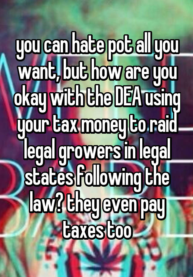 you can hate pot all you want, but how are you okay with the DEA using your tax money to raid legal growers in legal states following the law? they even pay taxes too