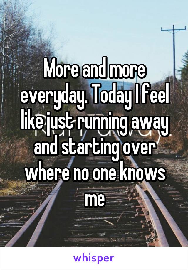More and more everyday. Today I feel like just running away and starting over where no one knows me