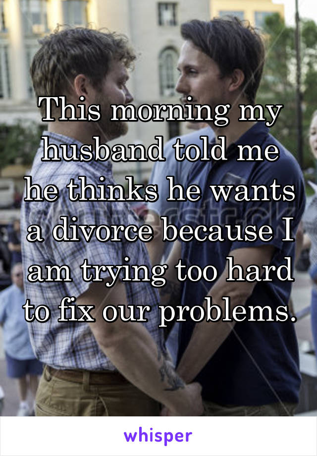 This morning my husband told me he thinks he wants a divorce because I am trying too hard to fix our problems. 