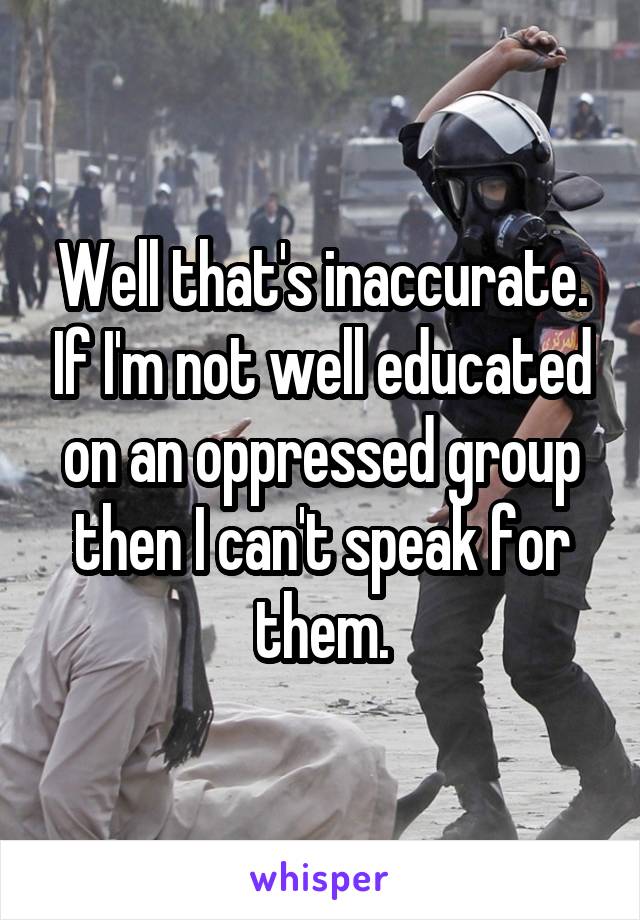 Well that's inaccurate. If I'm not well educated on an oppressed group then I can't speak for them.