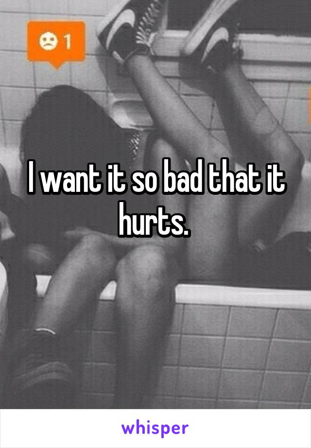 I want it so bad that it hurts. 
