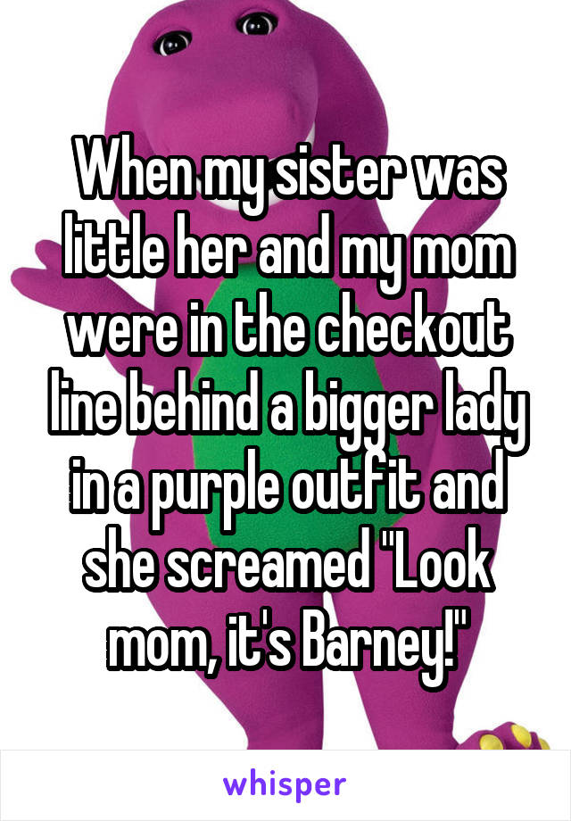 When my sister was little her and my mom were in the checkout line behind a bigger lady in a purple outfit and she screamed "Look mom, it's Barney!"