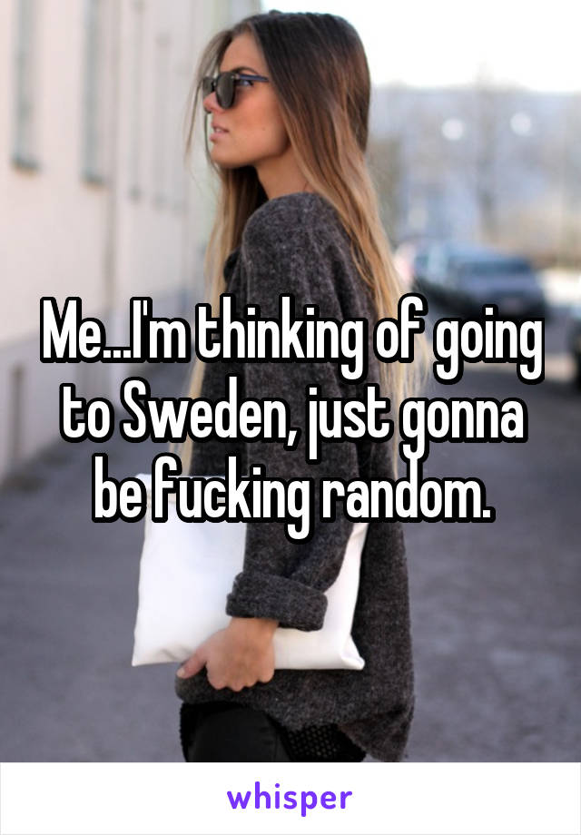 Me...I'm thinking of going to Sweden, just gonna be fucking random.