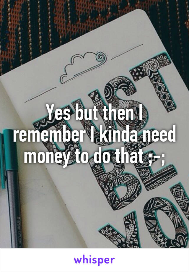 Yes but then I remember I kinda need money to do that ;-;