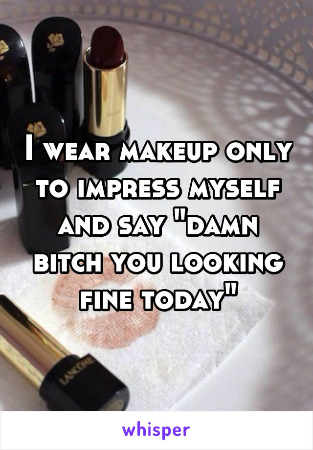 I wear makeup only to impress myself and say "damn bitch you looking fine today"