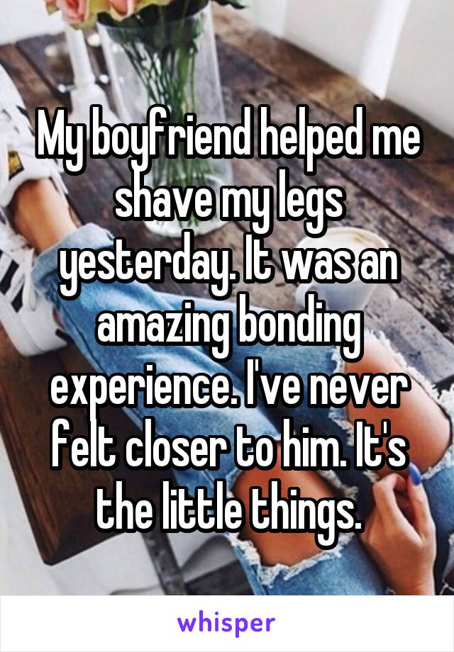 My boyfriend helped me shave my legs yesterday. It was an amazing bonding experience. I've never felt closer to him. It's the little things.
