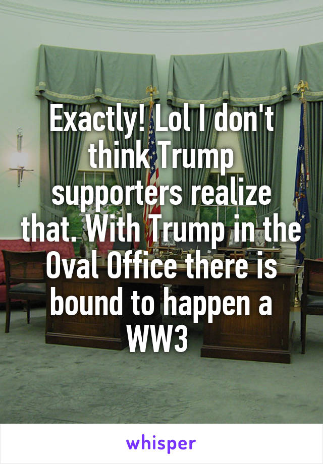 Exactly! Lol I don't think Trump supporters realize that. With Trump in the Oval Office there is bound to happen a WW3 