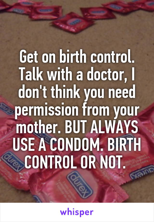 Get on birth control. Talk with a doctor, I don't think you need permission from your mother. BUT ALWAYS USE A CONDOM. BIRTH CONTROL OR NOT. 