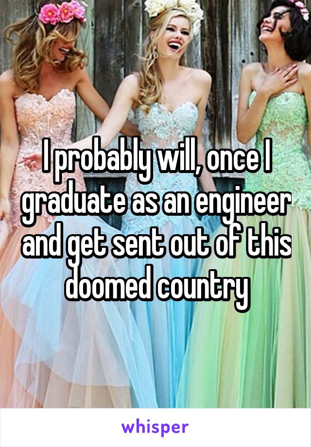 I probably will, once I graduate as an engineer and get sent out of this doomed country