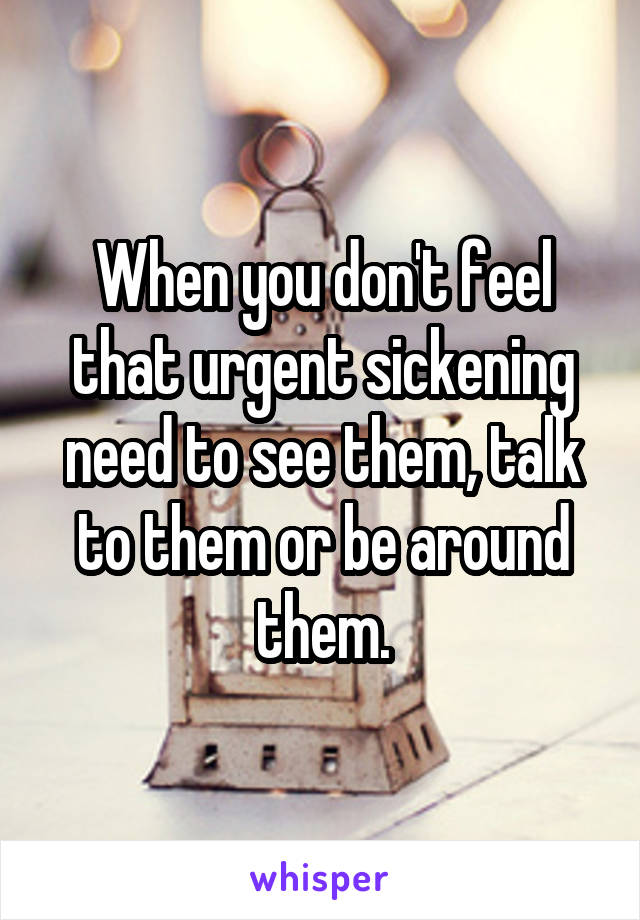 When you don't feel that urgent sickening need to see them, talk to them or be around them.