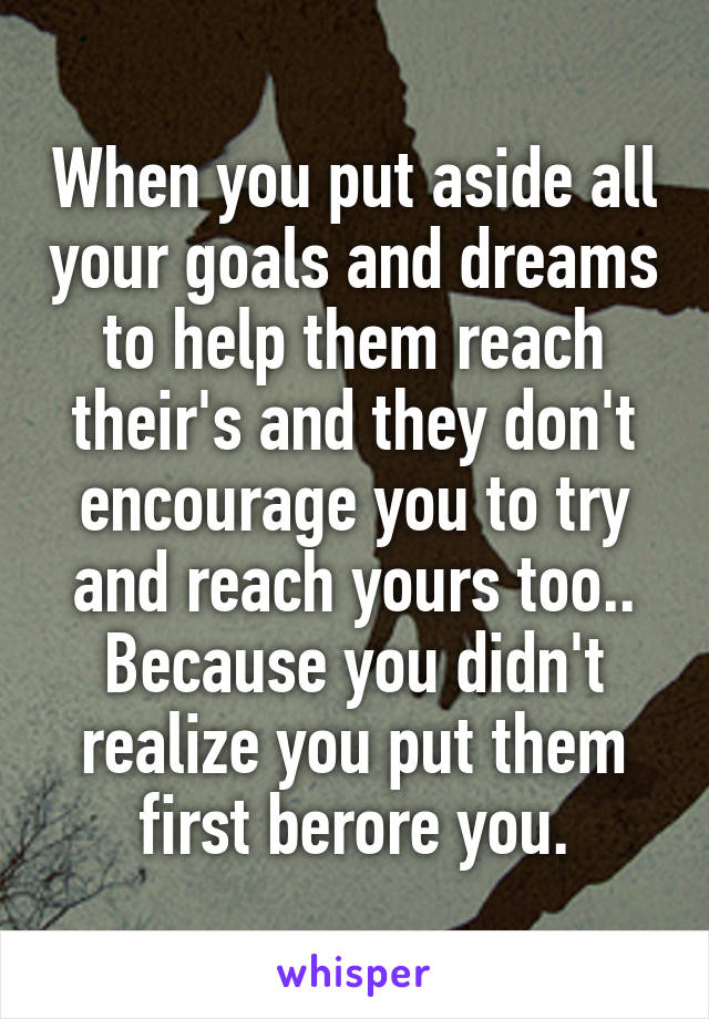 When you put aside all your goals and dreams to help them reach their's and they don't encourage you to try and reach yours too.. Because you didn't realize you put them first berore you.