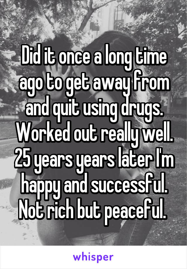 Did it once a long time ago to get away from and quit using drugs. Worked out really well. 25 years years later I'm happy and successful. Not rich but peaceful. 