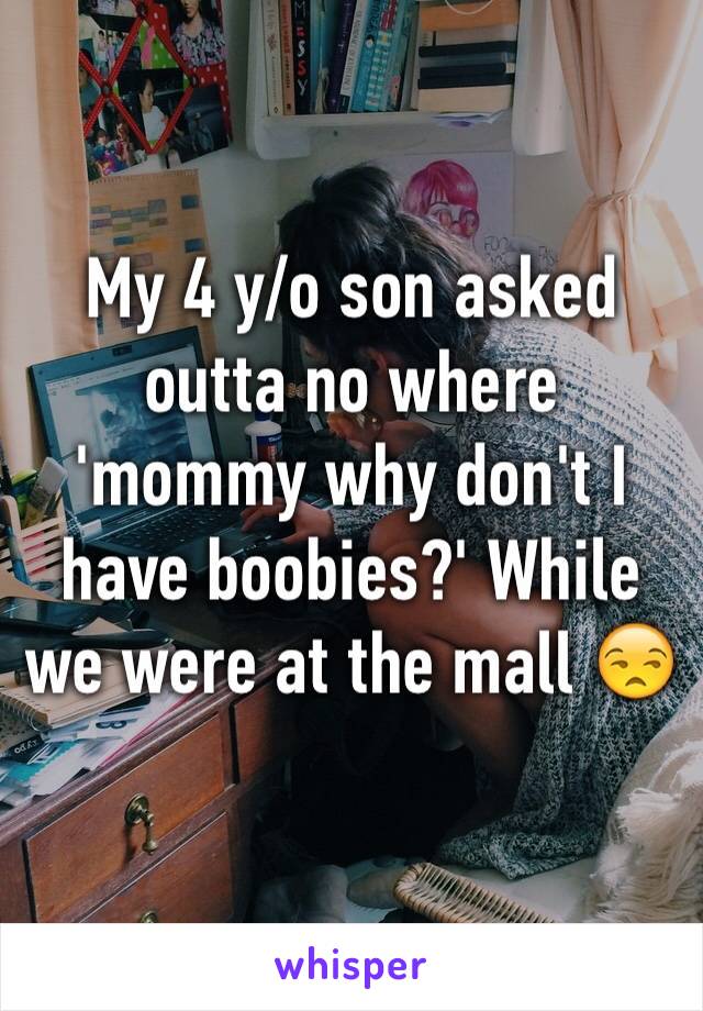 My 4 y/o son asked outta no where 'mommy why don't I have boobies?' While we were at the mall 😒
